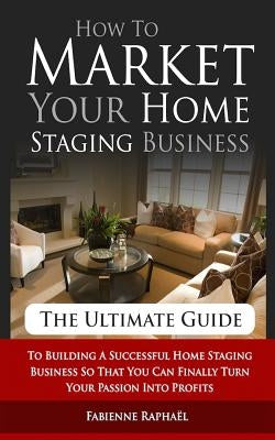How To Market Your Home Staging Business - The Ultimate Guide: To Building A Successful Home Staging Business So That You Can Finally Turn Your Passio by Raphael, Fabienne