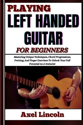 Playing Left Handed Guitar for Beginners: Mastering Unique Techniques, Chord Progressions, Fretting, And Finger Exercises To Unlock Your Full Potentia by Lincoln, Axel