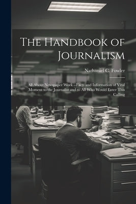 The Handbook of Journalism; All About Newspaper Work.--Facts and Information of Vital Moment to the Journalist and to All Who Would Enter This Calling by Fowler, Nathaniel C. (Nathaniel Clark)