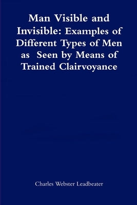 Man Visible and Invisible: Examples of Different Types of Men as Seen by Means of Trained Clairvoyance by Leadbeater, Charles Webster