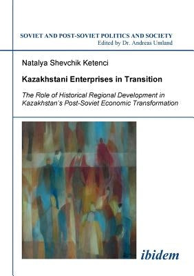 Kazakhstani Enterprises in Transition. The Role of Historical Regional Development in Kazakhstan's Post-Soviet Economic Transformation by Shevchik Ketenci, Natalya