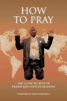 How to Pray: The 12 Top Secrets of Prayer and Concentrations by Kabasele, Evangelist Leon