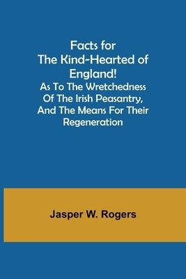 Facts for the Kind-Hearted of England! As to the Wretchedness of the Irish Peasantry, and the Means for their Regeneration by W. Rogers, Jasper