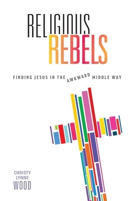 Religious Rebels: Finding Jesus in the Awkward Middle Way by Wood, Christy Lynne