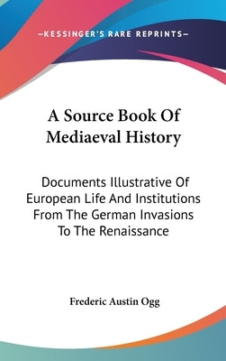 A Source Book Of Mediaeval History: Documents Illustrative Of European Life And Institutions From The German Invasions To The Renaissance by Ogg, Frederic Austin