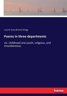 Poems in three departments: viz. childhood and youth, religious, and miscellaneous by Gregg, Lucy B. (Lucy Brown)