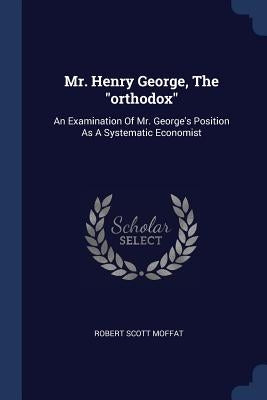 Mr. Henry George, The "orthodox": An Examination Of Mr. George's Position As A Systematic Economist by Moffat, Robert Scott