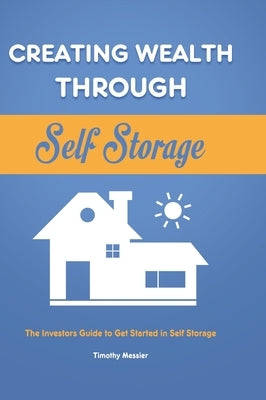 Creating Wealth Through Self Storage: The Investors Guide to Get Started in Self Storage by Messier, Timothy
