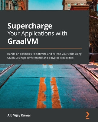 Supercharge Your Applications with GraalVM: Hands-on examples to optimize and extend your code using GraalVM's high performance and polyglot capabilit by Kumar, A. B. Vijay