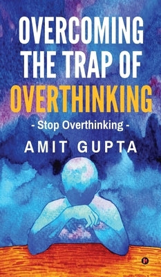 Overcoming The Trap of Overthinking: Stop Overthinking by Amit Gupta