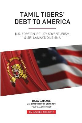 Tamil Tigers' Debt to America: US Foreign Policy Adventurism & Sri Lanka's Dilemma by Gamage, Daya
