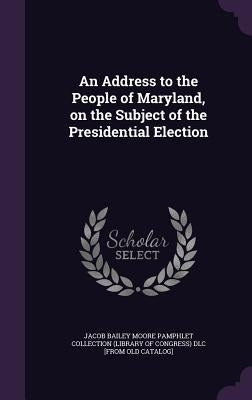 An Address to the People of Maryland, on the Subject of the Presidential Election by Jacob Bailey Moore Pamphlet Collection (