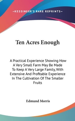 Ten Acres Enough: A Practical Experience Showing How A Very Small Farm May Be Made To Keep A Very Large Family, With Extensive And Profi by Morris, Edmund