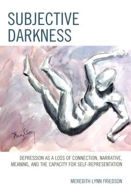 Subjective Darkness: Depression as a Loss of Connection, Narrative, Meaning, and the Capacity for Self-Representation by Friedson, Meredith Lynn