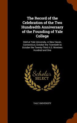The Record of the Celebration of the Two Hundredth Anniversary of the Founding of Yale College: Held at Yale University, in New Haven, Connecticut, Oc by Yale University