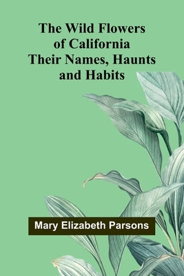 The Wild Flowers of California: Their Names, Haunts, and Habits by Elizabeth Parsons, Mary