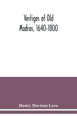 Vestiges of Old Madras, 1640-1800: traced from the East India Company's records preserved at Fort St. George and the India Office and from other sourc by Davison Love, Henry