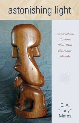 Astonishing Light: Conversations I Never Had with Patrociño Barela by Mares, E. A.