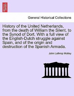 History of the United Netherlands, from the death of William the Silent, to the Synod of Dort. With a full view of the English-Dutch struggle against by Motley, John Lothrop