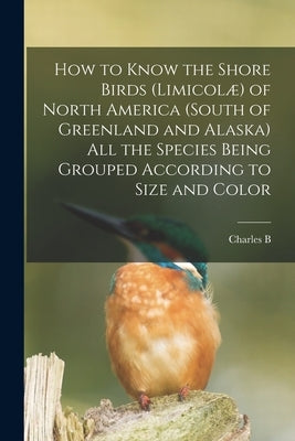 How to Know the Shore Birds (Limicolæ) of North America (south of Greenland and Alaska) all the Species Being Grouped According to Size and Color by Cory, Charles B. 1857-1921