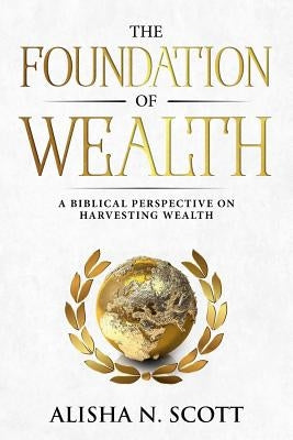 The Foundation of Wealth: A Biblical Perspective on Harvesting Wealth by Scott, Alisha N.