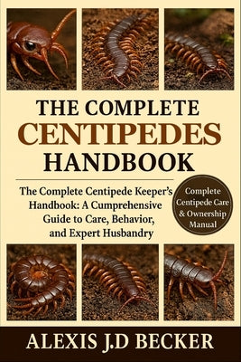 The Complete Centipedes Handbook: The Complete Centipede Keeper's Handbook: A Comprehensive Guide to Care, Behavior, and Expert Husbandry by J. D. Becker, Alexis