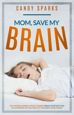 Mom, Save My Brain: The Hidden Airway Crisis Causing Brain Dysfunction in Hundreds of Millions of Children Worldwide by Sparks, Candy