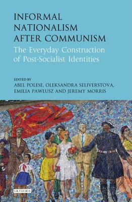 Informal Nationalism After Communism: The Everyday Construction of Post-Socialist Identities by Polese, Abel