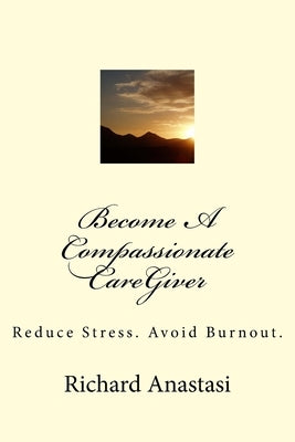 Become A Compassionate CareGiver: Reduce Stress. Avoid Burnout. by Anastasi, Richard