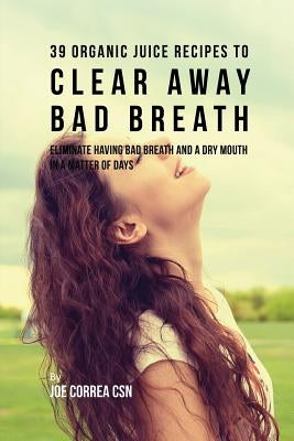 39 Organic Juice Recipes to Clear Away Bad Breath: Eliminate Having Bad Breath and a Dry Mouth in a Matter of Days by Correa, Joe