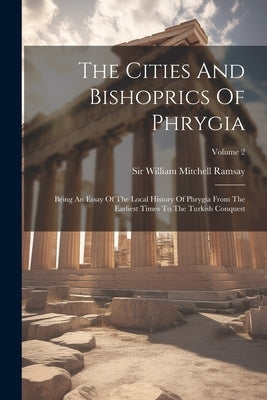 The Cities And Bishoprics Of Phrygia: Being An Essay Of The Local History Of Phrygia From The Earliest Times To The Turkish Conquest; Volume 2 by Sir William Mitchell Ramsay