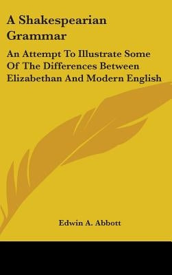 A Shakespearian Grammar: An Attempt To Illustrate Some Of The Differences Between Elizabethan And Modern English by Abbott, Edwin A.