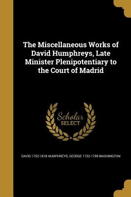 The Miscellaneous Works of David Humphreys, Late Minister Plenipotentiary to the Court of Madrid by Humphreys, David 1752-1818