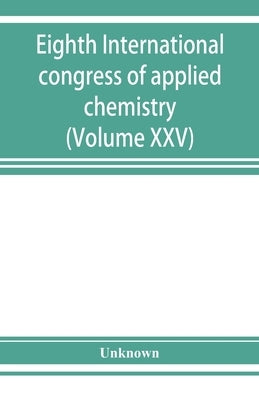 Eighth International congress of applied chemistry, Washington and New York, September 4 to 13, 1912 (Volume XXV) by Unknown