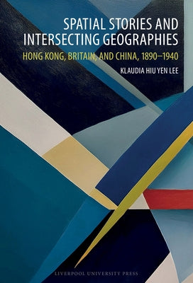 Spatial Stories and Intersecting Geographies: Hong Kong, Britain, and China, 1890-1940 by Lee, Klaudia Hiu Yen