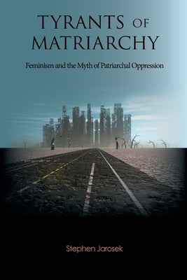 Tyrants of Matriarchy: Feminism and the Myth of Patriarchal Oppression by Jarosek, Stephen