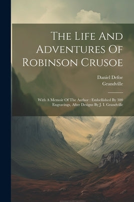 The Life And Adventures Of Robinson Crusoe: With A Memoir Of The Author: Embellished By 300 Engravings, After Designs By J. I. Grandville by Defoe, Daniel