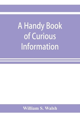 A handy book of curious information: comprising strange happenings in the life of men and animals, odd statistics, extraordinary phenomena and out of by S. Walsh, William