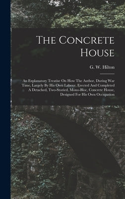 The Concrete House: An Explanatory Treatise On How The Author, During War Time, Largely By His Own Labour, Erected And Completed A Detache by Hilton, G. W.