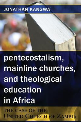 Pentecostalism, Mainline Churches, and Theological Education in Africa: The Case of the United Church of Zambia by Kangwa, Jonathan