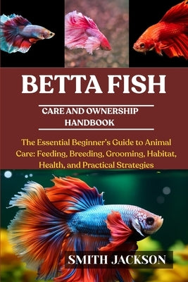 Betta Fish: The Essential Beginner's Guide to Animal Care: Feeding, Breeding, Grooming, Habitat, Health, and Practical Strategies by Jackson, Smith