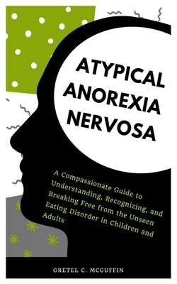 Atypical Anorexia Nervosa: A Compassionate Guide to Understanding, Recognizing, and Breaking Free from the Unseen Eating Disorder in Children and by C. McGuffin, Gretel