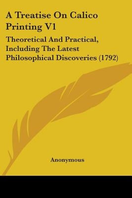 A Treatise On Calico Printing V1: Theoretical And Practical, Including The Latest Philosophical Discoveries (1792) by Anonymous