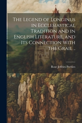 The Legend of Longinus in Ecclesiastical Tradition and in English Literature, and Its Connection With the Grail .. by Peebles, Rose Jeffries 1870-