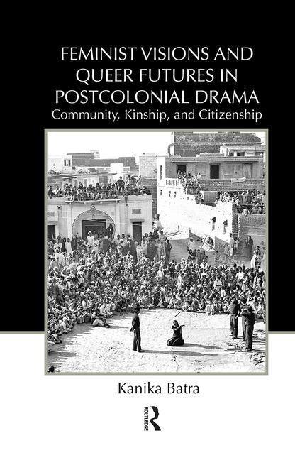 Feminist Visions and Queer Futures in Postcolonial Drama: Community, Kinship, and Citizenship by Batra, Kanika