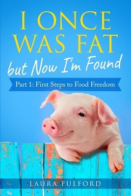 I Once Was Fat But Now I'm Found: Part 1 - First Steps to Food Freedom by Fulford, Laura