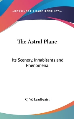 The Astral Plane: Its Scenery, Inhabitants and Phenomena by Leadbeater, C. W.