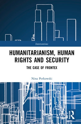 Humanitarianism, Human Rights, and Security: The Case of Frontex by Perkowski, Nina