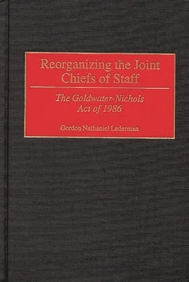 Reorganizing the Joint Chiefs of Staff: The Goldwater-Nichols Act of 1986 by Lederman, Gordon