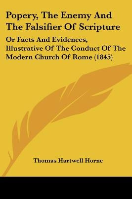 Popery, The Enemy And The Falsifier Of Scripture: Or Facts And Evidences, Illustrative Of The Conduct Of The Modern Church Of Rome (1845) by Horne, Thomas Hartwell